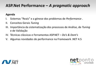 ASP.Net Performance – A pragmatic approach
Agenda
I. Sistemas “Reais” e a génese dos problemas de Performance .
II. Conceitos Gerais Tuning
III. Importância da sistematização dos processos de Análise, de Tuning
e de Validação
IV. Técnicas clássicas e Ferramentas ASP.NET – Do’s & Dont’s
V. Algumas novidades de performance na Framework .NET 4.5
 