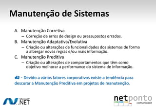 Manutenção de Sistemas
A. Manutenção Corretiva
– Correção de erros de design ou pressupostos errados.
B. Manutenção Adaptativa/Evolutiva
– Criação ou alterações de funcionalidades dos sistemas de forma
a albergar novas regras e/ou mais informação.
C. Manutenção Preditiva
– Criação ou alterações de comportamentos que têm como
objetivo melhorar a performance do sistema de informação.
 - Devido a vários fatores corporativos existe a tendência para
descurar a Manutenção Preditiva em projetos de manutenção.
 