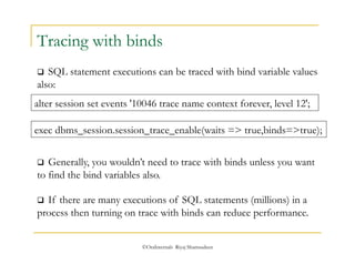 Tracing with binds 
 SQL statement executions can be traced with bind variable values 
also: 
alter session set events '10046 trace name context forever, level 12'; 
exec dbms_session.session_trace_enable(waits => true,binds=>true); 
 Generally, you wouldn’t need to trace with binds unless you want 
to find the bind variables also. 
 If there are many executions of SQL statements (millions) in a 
process then turning on trace with binds can reduce performance. 
©OraInternals Riyaj Shamsudeen 
 