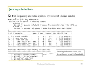  For frequently executed queries, try to see if indices can be 
created on join key columns. 
©OraInternals Riyaj Shamsudeen 100 
Join keys for indices 
explain plan for select * from emp e where 
e.deptno in 
(select /*+ qb_name (sel_dept) */ deptno from dept where loc like 'A%') and 
e.ename in 
(select /*+ qb_name (sel_bonus) */ ename from bonus where sal >100000) 
/ 
----------------------------------------------------------------------------- 
| Id | Operation | Name | Rows | Bytes | Cost (%CPU)| Time | 
----------------------------------------------------------------------------- 
| 0 | SELECT STATEMENT | | 1 | 71 | 7 (15)| 00:00:01 | 
|* 1 | HASH JOIN SEMI | | 1 | 71 | 7 (15)| 00:00:01 | 
|* 2 | HASH JOIN SEMI | | 5 | 255 | 5 (20)| 00:00:01 | 
| 3 | TABLE ACCESS FULL| EMP | 14 | 560 | 2 (0)| 00:00:01 | 
|* 4 | TABLE ACCESS FULL| DEPT | 1 | 11 | 2 (0)| 00:00:01 | 
|* 5 | TABLE ACCESS FULL | BONUS | 1 | 20 | 2 (0)| 00:00:01 | 
----------------------------------------------------------------------------- 
Predicate Information (identified by operation id): 
--------------------------------------------------- 
1 - access("E"."ENAME"="ENAME") 
2 - access("E"."DEPTNO"="DEPTNO") 
4 - filter("LOC" LIKE 'A%') 
5 - filter("SAL">100000) 
Creating indices on these join 
key columns would be beneficial. 
 