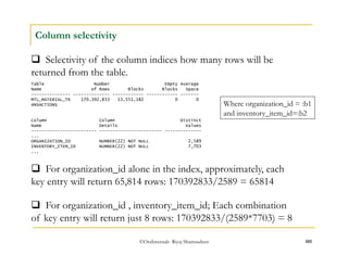  Selectivity of the column indices how many rows will be 
returned from the table. 
Where organization_id = :b1 
and inventory_item_id=:b2 
©OraInternals Riyaj Shamsudeen 101 
Column selectivity 
Table Number Empty Average 
Name of Rows Blocks Blocks Space 
--------------- -------------- ------------ ------------ ------- 
MTL_MATERIAL_TR 170,392,833 13,551,182 0 0 
ANSACTIONS 
Column Column Distinct 
Name Details Values 
------------------------- ------------------------ -------------- 
... 
ORGANIZATION_ID NUMBER(22) NOT NULL 2,589 
INVENTORY_ITEM_ID NUMBER(22) NOT NULL 7,703 
... 
 For organization_id alone in the index, approximately, each 
key entry will return 65,814 rows: 170392833/2589 = 65814 
 For organization_id , inventory_item_id; Each combination 
of key entry will return just 8 rows: 170392833/(2589*7703) = 8 
 