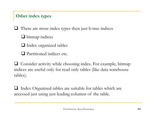 ©OraInternals Riyaj Shamsudeen 103 
Other index types 
 There are more index types then just b-tree indices 
 bitmap indices 
 Index organized tables 
 Partitioned indices etc. 
 Consider activity while choosing index. For example, bitmap 
indices are useful only for read only tables (like data warehouse 
tables). 
 Index Organized tables are suitable for tables which are 
accessed just using just leading columns of the table. 
 