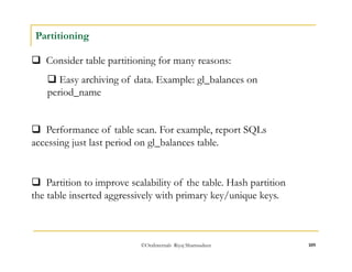 ©OraInternals Riyaj Shamsudeen 109 
Partitioning 
 Consider table partitioning for many reasons: 
 Easy archiving of data. Example: gl_balances on 
period_name 
 Performance of table scan. For example, report SQLs 
accessing just last period on gl_balances table. 
 Partition to improve scalability of the table. Hash partition 
the table inserted aggressively with primary key/unique keys. 
 