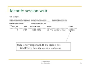 Identify session wait 
ATT June 2010 
Riyaj Shamsudeen 114 
For example: 
USER_CONCURRENT_PROGRAM_N EXECUTION_FILE_NAME SUBROUTINE_NAME PH 
------------------------- ------------------------- --------------- -- 
Custom Inv extract Invoice_Extract_To 
... 
INST_ID SID SERIAL# SPID EVENT STATE 
---------- ---------- ---------- ------------ ------------------------- ---------- 
4 10417 45212 29971 db file scattered read WAITING 
State is very important. If the state is not 
WAITING, then the event is irrelevant. 
 