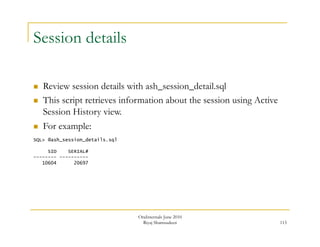 115 
Session details 
 Review session details with ash_session_detail.sql 
 This script retrieves information about the session using Active 
Session History view. 
 For example: 
SQL> @ash_session_details.sql 
SID SERIAL# 
-------- ---------- 
10604 20697 
OraInternals June 2010 
Riyaj Shamsudeen 
 