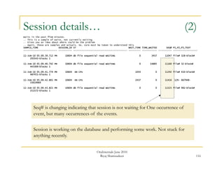 Session details… (2) 
Waits in the past five minutes. 
.. This is a sample of waits, not currently waiting. 
.. Gives you an idea about where could be the problem 
.. Again, these are samples and actuals. So, care must be taken to understand this 
SAMPLE_TIME SESSION_ID ST WAIT_TIME TIME_WAITED SEQ# P1_P2_P3_TEXT 
------------------------- ---------- ---------------------------------------- --------- ----------- ---------- ------------------ 
116 
11-JUN-10 05.09.39.712 PM 10604 db file sequential read WAITING 0 3457 11047 file# 328-block# 
293543-blocks 1 
11-JUN-10 05.09.40.742 PM 10604 db file sequential read WAITING 0 14885 11160 file# 32-block# 
443309-blocks 1 
11-JUN-10 05.09.41.774 PM 10604 ON CPU 1054 0 11292 file# 410-block# 
487451-blocks 1 
11-JUN-10 05.09.42.801 PM 10604 ON CPU 2437 0 11416 129- 667948- 
33619969 
11-JUN-10 05.09.43.821 PM 10604 db file sequential read WAITING 0 0 11525 file# 992-block# 
251572-blocks 1 
Seq# is changing indicating that session is not waiting for One occurrence of 
event, but many occurrences of the events. 
Session is working on the database and performing some work. Not stuck for 
anything recently. 
OraInternals June 2010 
Riyaj Shamsudeen 
 