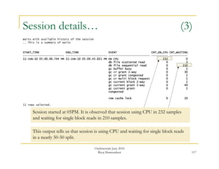 Session details… (3) 
117 
Waits with available history of the session 
.. This is a summary of waits 
START_TIME END_TIME EVENT CNT_ON_CPU CNT_WAITING 
------------------------- ------------------------- ------------------------- ---------- ----------- 
11-JUN-10 05.00.06.744 PM 11-JUN-10 05.09.43.821 PM ON CPU 232 0 
db file scattered read 0 3 
db file sequential read 0 210 
gc buffer busy 0 1 
gc cr grant 2-way 0 30 
gc cr grant congested 0 1 
gc cr multi block request 0 1 
gc current block 2-way 0 2 
gc current grant 2-way 0 49 
gc current grant 0 2 
congested 
row cache lock 0 19 
11 rows selected. 
Session started at 05PM. It is observed that session using CPU in 232 samples 
and waiting for single block reads in 210 samples. 
This output tells us that session is using CPU and waiting for single block reads 
in a nearly 50-50 split. 
OraInternals June 2010 
Riyaj Shamsudeen 
 