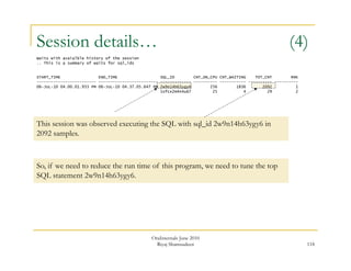 Session details… (4) 
118 
Waits with avaialble history of the session 
.. This is a summary of waits for sql_ids 
START_TIME END_TIME SQL_ID CNT_ON_CPU CNT_WAITING TOT_CNT RNK 
------------------------- ------------------------- ------------- ---------- ----------- ---------- ---------- 
06-JUL-10 04.00.01.933 PM 06-JUL-10 04.37.05.647 PM 2w9n14h63ygy6 256 1836 2092 1 
1sfcx2m4n4u67 25 4 29 2 
This session was observed executing the SQL with sql_id 2w9n14h63ygy6 in 
2092 samples. 
So, if we need to reduce the run time of this program, we need to tune the top 
SQL statement 2w9n14h63ygy6. 
OraInternals June 2010 
Riyaj Shamsudeen 
 