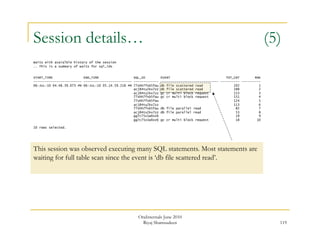Session details… (5) 
119 
Waits with avaialble history of the session 
.. This is a summary of waits for sql_ids 
START_TIME END_TIME SQL_ID EVENT TOT_CNT RNK 
------------------------- ------------------------- ------------- ------------------------------ ---------- ---------- 
06-JUL-10 04.48.39.073 PM 06-JUL-10 05.14.59.218 PM 77shh7fxb5fau db file scattered read 202 1 
acj84tu2kx7zz db file scattered read 188 2 
acj84tu2kx7zz gc cr multi block request 153 3 
77shh7fxb5fau gc cr multi block request 151 4 
77shh7fxb5fau 124 5 
acj84tu2kx7zz 113 6 
77shh7fxb5fau db file parallel read 82 7 
acj84tu2kx7zz db file parallel read 53 8 
gg7c75z1w0zz6 19 9 
gg7c75z1w0zz6 gc cr multi block request 18 10 
10 rows selected. 
This session was observed executing many SQL statements. Most statements are 
waiting for full table scan since the event is ‘db file scattered read’. 
OraInternals June 2010 
Riyaj Shamsudeen 
 