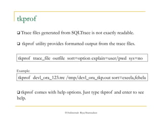  tkprof utility provides formatted output from the trace files. 
©OraInternals Riyaj Shamsudeen 
tkprof 
 Trace files generated from SQLTrace is not exactly readable. 
tkprof trace_file outfile sort=option explain=user/pwd sys=no 
Example: 
tkprof devl_ora_123.trc /tmp/devl_ora_tkp.out sort=exeela,fchela 
 tkprof comes with help options. Just type tkprof and enter to see 
help. 
 