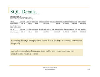 120 
SQL Details… 
SQL> @sql_details 
bspofin01a:PROD1>@"sql_details.sql" 
Enter value for sql_id: bt8wv3whmnpvg 
SQL_ID CPU_TIME ELA_TIME EXECUTIONS CPU_TIME_PER_EXEC ELA_TIME_PER_EXEC BGETS_PER_EXEC DRDS_PER_EXEC ROWS_PER_EXEC 
------------- ---------- ---------- ---------- ----------------- ----------------- -------------- ------------- ------------- 
bt8wv3whmnpvg 138.26 189.18 43600 .003171305 .004339 37.6788761 .079610092 .939220183 
bspofin01a:PROD1> 
bspofin01a:PROD1>/ 
SQL_ID CPU_TIME ELA_TIME EXECUTIONS CPU_TIME_PER_EXEC ELA_TIME_PER_EXEC BGETS_PER_EXEC DRDS_PER_EXEC ROWS_PER_EXEC 
------------- ---------- ---------- ---------- ----------------- ----------------- -------------- ------------- ------------- 
bt8wv3whmnpvg 138.37 189.3 43639 .003170984 .004337927 37.6730448 .079584775 .939228672 
Executing this SQL multiple times shows that if the SQL is executed just once or 
frequently. 
Also, shows the elapsed time, cpu time, buffer gets , rows processed per 
execution in a readable format. 
OraInternals June 2010 
Riyaj Shamsudeen 
 