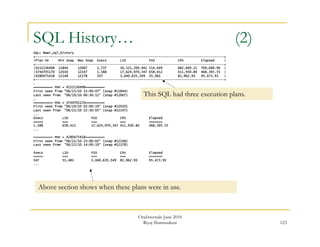 123 
SQL History… (2) 
SQL> @awr_sql_history 
+--------------------------------------------------------------------------------------------------+ 
|Plan HV Min Snap Max Snap Execs LIO PIO CPU Elapsed | 
+--------------------------------------------------------------------------------------------------+ 
|4152136498 11844 12007 1,737 30,521,209,942 514,449 682,669.22 769,689.90 | 
|3744705170 12010 12147 1,588 17,624,970,347 658,412 411,930.84 468,395.55 | 
|4280475418 12148 12178 547 3,040,635,549 55,481 81,962.93 95,473.93 | 
+--------------------------------------------------------------------------------------------------+ 
. 
========== PHV = 4152136498========== 
First seen from "06/15/10 15:00:07" (snap #11844) 
Last seen from "06/19/10 00:30:11" (snap #12007) 
… 
========== PHV = 3744705170========== 
First seen from "06/19/10 02:00:19" (snap #12010) 
Last seen from "06/21/10 22:30:05" (snap #12147) 
... 
Execs LIO PIO CPU Elapsed 
===== === === === ======= 
1,588 658,412 17,624,970,347 411,930.84 468,395.55 
... 
========== PHV = 4280475418========== 
First seen from "06/21/10 23:00:02" (snap #12148) 
Last seen from "06/22/10 14:00:19" (snap #12178) 
This SQL had three execution plans. 
Execs LIO PIO CPU Elapsed 
===== === === === ======= 
547 55,481 3,040,635,549 81,962.93 95,473.93 
... 
Above section shows when these plans were in use. 
OraInternals June 2010 
Riyaj Shamsudeen 
 