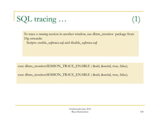 SQL tracing … (1) 
128 
To trace a running session in another window, use dbms_monitor package from 
10g onwards: 
Scripts: enable_sqltrace.sql and disable_sqltrace.sql 
exec dbms_monitor.SESSION_TRACE_ENABLE ( &sid, &serial, true, false); 
exec dbms_monitor.SESSION_TRACE_ENABLE ( &sid, &serial, true, false); 
OraInternals June 2010 
Riyaj Shamsudeen 
 