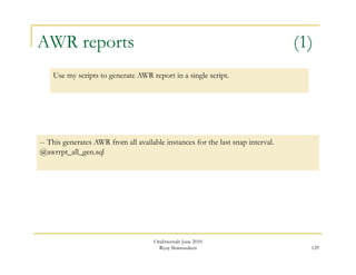 AWR reports (1) 
129 
Use my scripts to generate AWR report in a single script. 
-- This generates AWR from all available instances for the last snap interval. 
@awrrpt_all_gen.sql 
OraInternals June 2010 
Riyaj Shamsudeen 
 