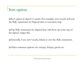 ©OraInternals Riyaj Shamsudeen 
Sort option 
 Sort option in tkprof is useful. For example, sort=exeela will sort 
the SQL statements by Elapsed time at execution step. 
 Top SQL statements by elapsed time will show up at the top of 
the tkprof output file. 
 Generally, I use sort=exeela, fchela to sort the SQL statements. 
 Other common options are: execpu, fchcpu, prsela etc. 
 