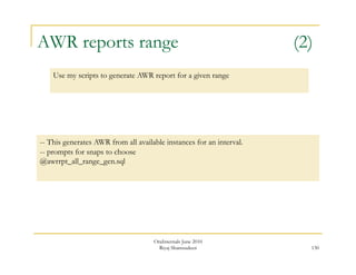 AWR reports range (2) 
130 
Use my scripts to generate AWR report for a given range 
-- This generates AWR from all available instances for an interval. 
-- prompts for snaps to choose 
@awrrpt_all_range_gen.sql 
OraInternals June 2010 
Riyaj Shamsudeen 
 