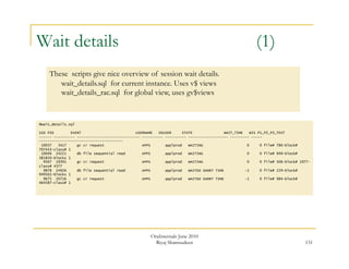 131 
Wait details (1) 
These scripts give nice overview of session wait details. 
wait_details.sql for current instance. Uses v$ views 
wait_details_rac.sql for global view, uses gv$views 
@wait_details.sql 
SID PID EVENT USERNAME OSUSER STATE WAIT_TIME WIS P1_P2_P3_TEXT 
------ ---------- ------------------------------ ---------- ---------- ------------------- --------- ----- 
---------------------------------------- 
10037 3417 gc cr request APPS applprod WAITING 0 0 file# 780-block# 
707453-class# 1 
10046 24221 db file sequential read APPS applprod WAITING 0 0 file# 949-block# 
381820-blocks 1 
9567 19391 gc cr request APPS applprod WAITING 0 0 file# 506-block# 1977- 
class# 4377 
9878 24926 db file sequential read APPS applprod WAITED SHORT TIME -1 0 file# 229-block# 
949561-blocks 1 
9675 20716 gc cr request APPS applprod WAITED SHORT TIME -1 0 file# 984-block# 
464587-class# 1 
OraInternals June 2010 
Riyaj Shamsudeen 
 