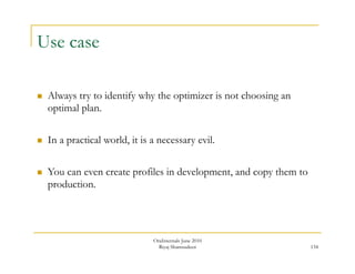 134 
Use case 
 Always try to identify why the optimizer is not choosing an 
optimal plan. 
 In a practical world, it is a necessary evil. 
 You can even create profiles in development, and copy them to 
production. 
OraInternals June 2010 
Riyaj Shamsudeen 
 