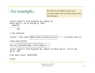135 
An example.. 
select count(*) from bigtable bg, bmtest bt 
where bg.n1 = bt.n1 and bg.n1 <100 ; 
OraInternals June 2010 
Riyaj Shamsudeen 
COUNT(*) 
---------- 
891 
1 row selected. 
select * from table (dbms_xplan.display_cursor ('','','ALLSTATS LAST')); 
PLAN_TABLE_OUTPUT 
--------------------------------- 
SQL_ID 5jqxmjq15x5d8, child number 0 
------------------------------------- 
select count(*) from bigtable bg, bmtest bt where bg.n1 = bt.n1 and 
bg.n1 <100 
Plan hash value: 3781779160 
Contd.. 
We will use this SQL to show how 
execution plans can be tuned without any 
code change.. 
 