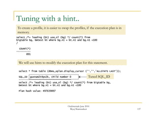137 
Tuning with a hint.. 
To create a profile, it is easier to swap the profiles, if the execution plan is in 
memory. 
select /*+ leading (bt) use_nl (bg) */ count(*) from 
bigtable bg, bmtest bt where bg.n1 = bt.n1 and bg.n1 <100 
/ 
We will use hints to modify the execution plan for this statement. 
OraInternals June 2010 
Riyaj Shamsudeen 
COUNT(*) 
---------- 
891 
select * from table (dbms_xplan.display_cursor ('','','ALLSTATS LAST')); 
SQL_ID guxnam2t4px2k, child number 0 
------------------------------------- 
select /*+ leading (bt) use_nl (bg) */ count(*) from bigtable bg, 
bmtest bt where bg.n1 = bt.n1 and bg.n1 <100 
Plan hash value: 497639897 
Tuned SQL_ID 
 