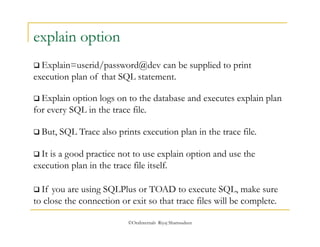  Explain=userid/password@dev can be supplied to print 
execution plan of that SQL statement. 
 Explain option logs on to the database and executes explain plan 
for every SQL in the trace file. 
©OraInternals Riyaj Shamsudeen 
explain option 
 But, SQL Trace also prints execution plan in the trace file. 
 It is a good practice not to use explain option and use the 
execution plan in the trace file itself. 
 If you are using SQLPlus or TOAD to execute SQL, make sure 
to close the connection or exit so that trace files will be complete. 
 
