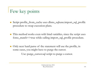 141 
Few key points 
 Script profile_from_cache uses dbms_sqltune.import_sql_profile 
procedure to swap execution plans. 
 This method works even with bind variables, since the script uses 
force_match=>true while calling import_sql_profile procedure. 
 Only next hard parse of the statement will use the profile, in 
some cases, you might have to purge the cursor. 
Use: purge_cursor.sql script to purge a cursor. 
OraInternals June 2010 
Riyaj Shamsudeen 
 
