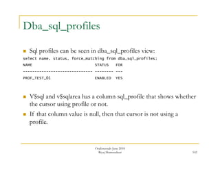 142 
Dba_sql_profiles 
 Sql profiles can be seen in dba_sql_profiles view: 
select name, status, force_matching from dba_sql_profiles; 
NAME STATUS FOR 
------------------------------ -------- --- 
PROF_TEST_01 ENABLED YES 
 V$sql and v$sqlarea has a column sql_profile that shows whether 
the cursor using profile or not. 
 If that column value is null, then that cursor is not using a 
profile. 
OraInternals June 2010 
Riyaj Shamsudeen 
 