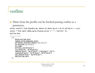143 
outline 
 Hints from the profile can be fetched passing outline as a 
parameter. 
select count(*) from bigtable bg, bmtest bt where bg.n1 = bt.n1 and bg.n1 < :v_n1; 
select * from table (dbms_xplan.display_cursor ('','','outline' )); 
Outline Data 
------------- 
/*+ 
BEGIN_OUTLINE_DATA 
IGNORE_OPTIM_EMBEDDED_HINTS 
OPTIMIZER_FEATURES_ENABLE('11.2.0.1') 
DB_VERSION('11.2.0.1') 
ALL_ROWS 
OUTLINE_LEAF(@"SEL$1") 
FULL(@"SEL$1" "BT"@"SEL$1") 
INDEX(@"SEL$1" "BG"@"SEL$1" ("BIGTABLE"."N1")) 
LEADING(@"SEL$1" "BT"@"SEL$1" "BG"@"SEL$1") 
USE_HASH(@"SEL$1" "BG"@"SEL$1") 
END_OUTLINE_DATA 
*/ 
OraInternals June 2010 
Riyaj Shamsudeen 
 