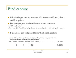 144 
Bind capture 
 It is also important to use exact SQL statement if possible to 
avoid surprises. 
 For example, use bind variables as in this statement. 
Variable v_n1 number 
select count(*) from bigtable bg, bmtest bt where bg.n1 = bt.n1 and bg.n1 < :v_n1; 
 Bind values can be fetched from v$sql_bind_capture. 
select child_number, position, datatype, value_string, last_captured from 
v$sql_bind_capture where sql_id='9gkpy76q1gp89’ 
CHILD_NUMBER POSITION DATATYPE VALUE_STRING LAST_CAPT 
------------ ---------- ---------- ---------------------------------------- --------- 
1 1 2 100 18-NOV-10 
0 1 2 100 18-NOV-10 
OraInternals June 2010 
Riyaj Shamsudeen 
 