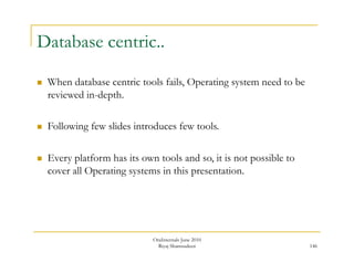 146 
Database centric.. 
 When database centric tools fails, Operating system need to be 
reviewed in-depth. 
 Following few slides introduces few tools. 
 Every platform has its own tools and so, it is not possible to 
cover all Operating systems in this presentation. 
OraInternals June 2010 
Riyaj Shamsudeen 
 