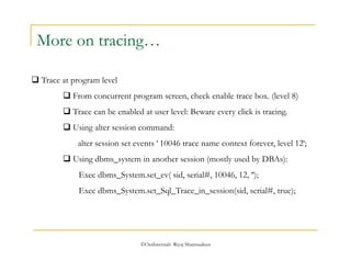 More on tracing… 
©OraInternals Riyaj Shamsudeen 
 Trace at program level 
 From concurrent program screen, check enable trace box. (level 8) 
 Trace can be enabled at user level: Beware every click is tracing. 
 Using alter session command: 
alter session set events ' 10046 trace name context forever, level 12'; 
 Using dbms_system in another session (mostly used by DBAs): 
Exec dbms_System.set_ev( sid, serial#, 10046, 12, ''); 
Exec dbms_System.set_Sql_Trace_in_session(sid, serial#, true); 
 