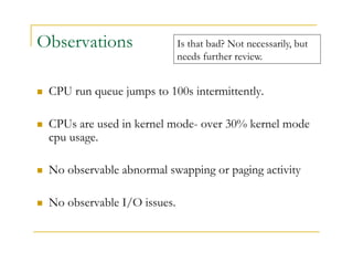 Observations 
 CPU run queue jumps to 100s intermittently. 
 CPUs are used in kernel mode- over 30% kernel mode 
cpu usage. 
 No observable abnormal swapping or paging activity 
 No observable I/O issues. 
Is that bad? Not necessarily, but 
needs further review. 
 