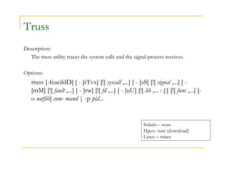 Truss 
Description: 
The truss utility traces the system calls and the signal process receives. 
Options: 
truss [-fcaeildD] [ - [tTvx] [!] syscall ,...] [ - [sS] [!] signal ,...] [ - 
[mM] [!] fault ,...] [ - [rw] [!] fd ,...] [ - [uU] [!] lib ,... : [:] [!] func ,...] [- 
o outfile] com- mand | -p pid... 
Solaris – truss 
Hpux- tusc (download) 
Linux – strace 
 