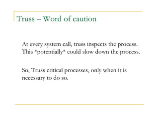 Truss – Word of caution 
At every system call, truss inspects the process. 
This *potentially* could slow down the process. 
So, Truss critical processes, only when it is 
necessary to do so. 
 