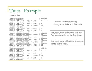 Truss - Example 
truss –p 28393 
llseek(18, 0, SEEK_CUR) = 0x012EF9A4 
fstat(18, 0xFFBFA058) = 0 
write(18, " 9 8 7 1 0 o b jn <".., 21) = 21 
fstat(18, 0xFFBFA058) = 0 
write(18, " 9 8 7 2 0 R > >n s".., 18) = 18 
fstat(18, 0xFFBFA0C0) = 0 
write(18, " qn 0 . 0 0 1 4 3 . 7".., 5700) = 5700 
fstat(18, 0xFFBFA100) = 0 
write(18, " e n d s t r e a mn e n".., 17) = 17 
fstat(18, 0xFFBFA100) = 0 
write(18, " 9 8 7 2 0 o b jn 5".., 23) = 23 
fstat(18, 0xFFBFA100) = 0 
lseek(17, 0x0216B000, SEEK_SET) = 0x0216B000 
write(17, "C8021686 )00 )D0000".., 4096) = 4096 
lseek(17, 0x0219D000, SEEK_SET) = 0x0219D000 
read(17, "00000101001FF 00".., 4096) = 4096 
lseek(17, 0x0219E000, SEEK_SET) = 0x0219E000 
read(17, "D30070015CC000 qB0".., 4096) = 4096 
lseek(17, 0x0216D000, SEEK_SET) = 0x0216D000 
write(17, "0 b000 qAA18 L O S".., 4096) = 4096 
lseek(17, 0x0219F000, SEEK_SET) = 0x0219F000 
read(17, "000000000101001".., 4096) = 4096 
write(18, " 9 8 7 0 0 o b jn <".., 189) = 189 
fstat(18, 0xFFBFA058) = 0 
llseek(18, 0, SEEK_CUR) = 0x012F10F4 
fstat(18, 0xFFBFA058) = 0 
write(18, " 9 8 7 4 0 o b jn <".., 21) = 21 
fstat(18, 0xFFBFA058) = 0 
write(18, " 9 8 7 5 0 R > >n s".., 18) = 18 
fstat(18, 0xFFBFA0C0) = 0 
write(18, " qn 0 . 0 0 1 4 3 . 7".., 5736) = 5736 
fstat(18, 0xFFBFA100) = 0 
write(18, " e n d s t r e a mn e n".., 17) = 17 
fstat(18, 0xFFBFA100) = 0 
Process seemingly calling 
Many seek, write and fstat calls 
For, seek, fstat, write, read calls etc, 
first argument is the file descriptor. 
For read, write call second argument 
is the buffer itself. 
 