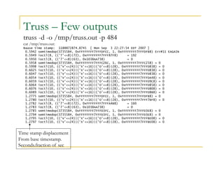 Truss – Few outputs 
truss -d -o /tmp/truss.out -p 484 
cat /tmp/truss.out: 
Baase time stamp: 1188872874.8745 [ Mon Sep 3 22:27:54 EDT 2007 ] 
0.5942 semtimedop(3735584, 0xFFFFFFFF7FFFDFCC, 1, 0xFFFFFFFF7FFFDFB8) Err#11 EAGAIN 
0.5949 ioctl(8, (('7'<<8)|72), 0xFFFFFFFF7FFF87F8) = 192 
0.5950 ioctl(8, (('7'<<8)|63), 0x1038AA738) = 0 
0.5958 semtimedop(3735584, 0xFFFFFFFF7FFFC26C, 1, 0xFFFFFFFF7FFFC258) = 0 
0.5998 ioctl(10, (('V'<<24)|('X'<<16)|('O'<<8)|28), 0xFFFFFFFF7FFFD838) = 0 
0.6025 ioctl(10, (('V'<<24)|('X'<<16)|('O'<<8)|28), 0xFFFFFFFF7FFFD838) = 0 
0.6047 ioctl(10, (('V'<<24)|('X'<<16)|('O'<<8)|28), 0xFFFFFFFF7FFFD838) = 0 
0.6054 ioctl(10, (('V'<<24)|('X'<<16)|('O'<<8)|28), 0xFFFFFFFF7FFFDA48) = 0 
0.6059 ioctl(10, (('V'<<24)|('X'<<16)|('O'<<8)|28), 0xFFFFFFFF7FFFD9C8) = 0 
0.6064 ioctl(10, (('V'<<24)|('X'<<16)|('O'<<8)|28), 0xFFFFFFFF7FFFD858) = 0 
0.6076 ioctl(10, (('V'<<24)|('X'<<16)|('O'<<8)|28), 0xFFFFFFFF7FFFD808) = 0 
0.6089 ioctl(10, (('V'<<24)|('X'<<16)|('O'<<8)|28), 0xFFFFFFFF7FFFD8B8) = 0 
1.2775 semtimedop(3735584, 0xFFFFFFFF7FFFDFCC, 1, 0xFFFFFFFF7FFFDFB8) = 0 
1.2780 ioctl(10, (('V'<<24)|('X'<<16)|('O'<<8)|28), 0xFFFFFFFF7FFF7BF8) = 0 
1.2782 ioctl(8, (('7'<<8)|72), 0xFFFFFFFF7FFFA4B8) = 160 
1.2783 ioctl(8, (('7'<<8)|63), 0x1038AA738) = 0 
1.2785 semtimedop(3735584, 0xFFFFFFFF7FFFD3FC, 1, 0xFFFFFFFF7FFFD3E8) = 0 
1.2794 semtimedop(3735584, 0xFFFFFFFF7FFFD3FC, 1, 0xFFFFFFFF7FFFD3E8) = 0 
1.2795 ioctl(10, (('V'<<24)|('X'<<16)|('O'<<8)|28), 0xFFFFFFFF7FFFBE08) = 0 
1.2797 ioctl(10, (('V'<<24)|('X'<<16)|('O'<<8)|28), 0xFFFFFFFF7FFFBE08) = 0 
Time stamp displacement 
From base timestamp. 
Seconds.fraction of sec 
 
