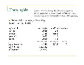Truss again 
For this process, during this observation period, 
11.182 second spent in user mode, 0.344 seconds in 
kernel mode. What happened to other 4.146 seconds ? 
 Truss of that process, with –c flag 
truss -c -p 13893 
syscall seconds calls errors 
write .001 20 
times .326 9360 
semctl .000 2 
ioctl .015 48 
-------- ------ ---- 
sys totals: .344 9430 0 
usr time: 11.182 
elapsed: 15.670 
 