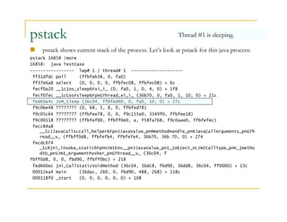pstack 
Thread #1 is sleeping. 
 pstack shows current stack of the process. Let’s look at pstack for this java process: 
pstack 16858 |more 
16858: java TestCase 
----------------- lwp# 1 / thread# 1 -------------------- 
ff31dfdc poll (ffbfeb38, 0, fa0) 
ff37e6a8 select (0, 0, 0, 0, ffbfec08, ffbfec08) + 6c 
fecf0a20 __1cIos_sleep6Fxi_i_ (0, fa0, 1, 0, 4, 0) + 1f8 
fecf07ec __1cCosFsleep6FpnGThread_xi_i_ (36b70, 0, fa0, 1, 10, 0) + 21c 
fed6da4c JVM_Sleep (36c04, ffbfed60, 0, fa0, 10, 0) + 27c 
f9c0be48 ???????? (0, b8, 5, 8, 0, ffbfed78) 
f9c05c64 ???????? (ffbfee78, 0, 0, f9c155e0, 3349f0, ffbfee18) 
f9c00118 ???????? (ffbfef00, ffbff0e0, a, f58fa768, f9c0aae0, ffbfefec) 
fecc84a8 
__1cJJavaCallsLcall_helper6FpnJJavaValue_pnMmethodHandle_pnRJavaCallArguments_pnGTh 
read__v_ (ffbff0d8, ffbfefb4, ffbfefe4, 36b70, 36b 70, 0) + 274 
fecdc674 
_1cRjni_invoke_static6FpnHJNIEnv__pnJJavaValue_pnI_jobject_nLJNICallType_pnK_jmetho 
dID_pnSJNI_ArgumentPusher_pnGThread__v_ (36c04, f 
fbff0d8, 0, 0, fbd90, ffbff0bc) + 218 
fed660ec jni_CallStaticVoidMethod (36c04, 36dc8, fbd90, 36dd8, 36c04, ff0000) + 13c 
00012ea4 main (36dac, 260, 0, fbd90, 488, 268) + 158c 
000118f0 _start (0, 0, 0, 0, 0, 0) + 108 
 