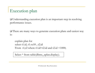  There are many ways to generate execution plans and easiest way 
is: 
©OraInternals Riyaj Shamsudeen 
Execution plan 
 Understanding execution plan is an important step in resolving 
performance issues. 
explain plan for 
select t1.id, t1.vc10 , t2.id 
From t1,t2 where t1.id=t2.id and t2.id <1000; 
Select * from table(dbms_xplan.display); 
 