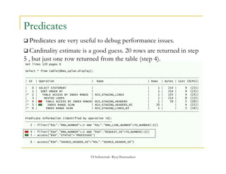  Predicates are very useful to debug performance issues. 
 Cardinality estimate is a good guess. 20 rows are returned in step 
5 , but just one row returned from the table (step 4). 
©OraInternals Riyaj Shamsudeen 
Predicates 
Set lines 120 pages 0 
Select * from table(dbms_xplan.display); 
------------------------------------------------------------------------------------------------------ 
| Id | Operation | Name | Rows | Bytes | Cost (%CPU)| 
------------------------------------------------------------------------------------------------------ 
| 0 | SELECT STATEMENT | | 1 | 214 | 9 (23)| 
| 1 | SORT ORDER BY | | 1 | 214 | 9 (23)| 
|* 2 | TABLE ACCESS BY INDEX ROWID | RCV_STAGING_LINES | 1 | 155 | 4 (25)| 
| 3 | NESTED LOOPS | | 1 | 214 | 8 (13)| 
|* 4 | TABLE ACCESS BY INDEX ROWID| RCV_STAGING_HEADERS | 1 | 59 | 5 (20)| 
|* 5 | INDEX RANGE SCAN | RCV_STAGING_HEADERS_N5 | 20 | | 4 (25)| 
|* 6 | INDEX RANGE SCAN | RCV_STAGING_LINES_N3 | 1 | | 3 (34)| 
------------------------------------------------------------------------------------------------------ 
Predicate Information (identified by operation id): 
--------------------------------------------------- 
2 - filter("RSL"."RMA_NUMBER"=:Z AND "RSL"."RMA_LINE_NUMBER"=TO_NUMBER(:Z)) 
4 - filter("RSH"."RMA_NUMBER"=:Z AND "RSH"."REQUEST_ID"=TO_NUMBER(:Z)) 
5 - access("RSH"."STATUS"='PROCESSED') 
6 - access("RSH"."SOURCE_HEADER_ID"="RSL"."SOURCE_HEADER_ID") 
 