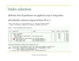Index selection. 
 Notice that all predicates are applied in step 5 using index. 
 Cardinality estimates improved from 20 to 1. 
create index apps.rcv_staging_headers_n5 on apps.RCV_STAGING_HEADERS 
(status, rma_number, request_id ) compress 1 compute statistics; 
Select * from table(dbms_xplan.display); 
------------------------------------------------------------------------------------------------------ 
| Id | Operation | Name | Rows | Bytes | Cost (%CPU)| 
------------------------------------------------------------------------------------------------------ 
| 0 | SELECT STATEMENT | | 1 | 206 | 9 (23)| 
| 1 | SORT ORDER BY | | 1 | 206 | 9 (23)| 
|* 2 | TABLE ACCESS BY INDEX ROWID | RCV_STAGING_LINES | 1 | 155 | 4 (25)| 
| 3 | NESTED LOOPS | | 1 | 206 | 8 (13)| 
| 4 | TABLE ACCESS BY INDEX ROWID| RCV_STAGING_HEADERS | 1 | 51 | 5 (20)| 
|* 5 | INDEX RANGE SCAN | RCV_STAGING_HEADERS_N5 | 1 | | 4 (25)| 
|* 6 | INDEX RANGE SCAN | RCV_STAGING_LINES_N3 | 1 | | 3 (34)| 
------------------------------------------------------------------------------------------------------ 
Predicate Information (identified by operation id): 
--------------------------------------------------- 
2 - filter("RSL"."RMA_NUMBER"=:Z AND "RSL"."RMA_LINE_NUMBER"=TO_NUMBER(:Z)) 
5 - access("RSH"."STATUS"='PROCESSED' AND "RSH"."RMA_NUMBER"=:Z AND 
"RSH"."REQUEST_ID"=TO_NUMBER(:Z)) 
6 - access("RSH"."SOURCE_HEADER_ID"="RSL"."SOURCE_HEADER_ID") 
©OraInternals Riyaj Shamsudeen 
 