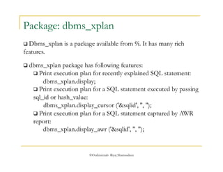 Package: dbms_xplan 
 Dbms_xplan is a package available from 9i. It has many rich 
features. 
 dbms_xplan package has following features: 
 Print execution plan for recently explained SQL statement: 
dbms_xplan.display; 
 Print execution plan for a SQL statement executed by passing 
sql_id or hash_value: 
dbms_xplan.display_cursor ('&sqlid', '', ''); 
 Print execution plan for a SQL statement captured by AWR 
report: 
dbms_xplan.display_awr ('&sqlid', '', ''); 
©OraInternals Riyaj Shamsudeen 
 