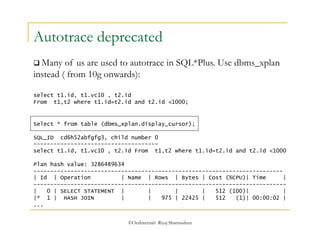 Autotrace deprecated 
 Many of us are used to autotrace in SQL*Plus. Use dbms_xplan 
instead ( from 10g onwards): 
select t1.id, t1.vc10 , t2.id 
From t1,t2 where t1.id=t2.id and t2.id <1000; 
Select * from table (dbms_xplan.display_cursor); 
SQL_ID cd6h52abfgfg3, child number 0 
------------------------------------- 
select t1.id, t1.vc10 , t2.id From t1,t2 where t1.id=t2.id and t2.id <1000 
Plan hash value: 3286489634 
-------------------------------------------------------------------------- 
| Id | Operation | Name | Rows | Bytes | Cost (%CPU)| Time | 
--------------------------------------------------------------------------- 
| 0 | SELECT STATEMENT | | | | 512 (100)| | 
|* 1 | HASH JOIN | | 975 | 22425 | 512 (1)| 00:00:02 | 
... 
©OraInternals Riyaj Shamsudeen 
 