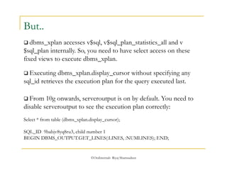 ©OraInternals Riyaj Shamsudeen 
But.. 
 dbms_xplan accesses v$sql, v$sql_plan_statistics_all and v 
$sql_plan internally. So, you need to have select access on these 
fixed views to execute dbms_xplan. 
 Executing dbms_xplan.display_cursor without specifying any 
sql_id retrieves the execution plan for the query executed last. 
 From 10g onwards, serveroutput is on by default. You need to 
disable serveroutput to see the execution plan correctly: 
Select * from table (dbms_xplan.display_cursor); 
SQL_ID 9babjv8yq8ru3, child number 1 
BEGIN DBMS_OUTPUT.GET_LINES(:LINES, :NUMLINES); END; 
 