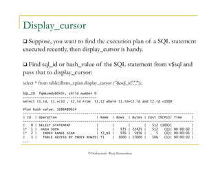 ©OraInternals Riyaj Shamsudeen 
Display_cursor 
 Suppose, you want to find the execution plan of a SQL statement 
executed recently, then display_cursor is handy. 
 Find sql_id or hash_value of the SQL statement from v$sql and 
pass that to display_cursor: 
select * from table(dbms_xplan.display_cursor ( '&sql_id','','')); 
SQL_ID fqmkvmdyb043r, child number 0 
------------------------------------- 
select t1.id, t1.vc10 , t2.id From t1,t2 where t1.id=t2.id and t2.id <1000 
Plan hash value: 3286489634 
-------------------------------------------------------------------------------------- 
| Id | Operation | Name | Rows | Bytes | Cost (%CPU)| Time | 
-------------------------------------------------------------------------------------- 
| 0 | SELECT STATEMENT | | | | 512 (100)| | 
|* 1 | HASH JOIN | | 975 | 22425 | 512 (1)| 00:00:02 | 
|* 2 | INDEX RANGE SCAN | T2_N1 | 976 | 5856 | 5 (0)| 00:00:01 | 
| 3 | TABLE ACCESS BY INDEX ROWID| T1 | 1000 | 17000 | 506 (1)| 00:00:02 | 
... 
 
