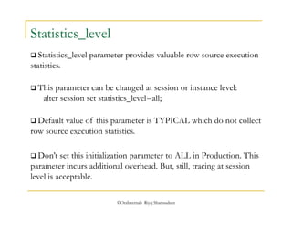 ©OraInternals Riyaj Shamsudeen 
Statistics_level 
 Statistics_level parameter provides valuable row source execution 
statistics. 
 This parameter can be changed at session or instance level: 
alter session set statistics_level=all; 
 Default value of this parameter is TYPICAL which do not collect 
row source execution statistics. 
 Don’t set this initialization parameter to ALL in Production. This 
parameter incurs additional overhead. But, still, tracing at session 
level is acceptable. 
 