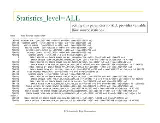 Statistics_level=ALL 
Setting this parameter to ALL provides valuable 
Row source statistics. 
Rows Row Source Operation 
------- --------------------------------------------------- 
49996 WINDOW SORT (cr=11333940 r=66442 w=46044 time=327835520 us) 
644538 NESTED LOOPS (cr=11333940 r=41631 w=0 time=302305095 us) 
704891 NESTED LOOPS (cr=9219265 r=34793 w=0 time=263965257 us) 
704891 NESTED LOOPS (cr=7093885 r=27898 w=0 time=217008667 us) 
704891 NESTED LOOPS OUTER (cr=4979210 r=460 w=0 time=80832751 us) 
704891 NESTED LOOPS (cr=2219750 r=460 w=0 time=46780270 us) 
704891 NESTED LOOPS (cr=51405 r=0 w=0 time=15862881 us) 
1 TABLE ACCESS BY INDEX ROWID HR_ALL_ORGANIZATION_UNITS (cr=3 r=0 w=0 time=79 us) 
1 INDEX UNIQUE SCAN HR_ORGANIZATION_UNITS_PK (cr=2 r=0 w=0 time=42 us)(object id 43498) 
704891 TABLE ACCESS BY INDEX ROWID WSH_DELIVERY_DETAILS (cr=51402 r=0 w=0 time=15456581 us) 
704891 INDEX RANGE SCAN WSH_DELIVERY_DETAILS_N8 (cr=2692 r=0 w=0 time=1677304 us)(object id 5124003) 
704891 TABLE ACCESS BY INDEX ROWID MTL_SYSTEM_ITEMS_B (cr=2168345 r=460 w=0 time=26259264 us) 
704891 INDEX RANGE SCAN MTL_SYSTEM_ITEMS_B_U1 (cr=1409795 r=213 w=0 time=15069327 us)(object id 38017) 
644783 VIEW PUSHED PREDICATE (cr=2759460 r=0 w=0 time=30859890 us) 
644783 NESTED LOOPS (cr=2759460 r=0 w=0 time=29181767 us) 
704891 TABLE ACCESS BY INDEX ROWID FND_FLEX_VALUE_SETS (cr=1409784 r=0 w=0 time=11031089 us) 
704891 INDEX UNIQUE SCAN FND_FLEX_VALUE_SETS_U2 (cr=704893 r=0 w=0 time=6257393 us)(object id 33768) 
644783 TABLE ACCESS BY INDEX ROWID FND_FLEX_VALUES (cr=1349676 r=0 w=0 time=13839752 us) 
644783 INDEX RANGE SCAN CCW_FND_FLEX_VALUES_N1 (cr=704893 r=0 w=0 time=8683861 us)(object id 5153800) 
704891 TABLE ACCESS BY INDEX ROWID OE_ORDER_LINES_ALL (cr=2114675 r=27438 w=0 time=133292520 us) 
704891 INDEX UNIQUE SCAN OE_ORDER_LINES_U1 (cr=1409784 r=2025 w=0 time=14863664 us)(object id 42102) 
704891 TABLE ACCESS BY INDEX ROWID WSH_DELIVERY_ASSIGNMENTS (cr=2125380 r=6895 w=0 time=42893004 us) 
704891 INDEX RANGE SCAN WSH_DELIVERY_ASSIGNMENTS_N3 (cr=1413108 r=2580 w=0 time=24181814 us)(object id 
46295) 
644538 TABLE ACCESS BY INDEX ROWID WSH_NEW_DELIVERIES (cr=2114675 r=6838 w=0 time=35307346 us) 
704891 INDEX UNIQUE SCAN WSH_NEW_DELIVERIES_U1 (cr=1409784 r=362 w=0 time=7381948 us)(object id 46306) 
©OraInternals Riyaj Shamsudeen 
 