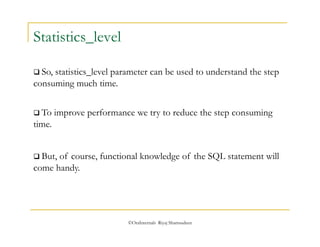 ©OraInternals Riyaj Shamsudeen 
Statistics_level 
 So, statistics_level parameter can be used to understand the step 
consuming much time. 
 To improve performance we try to reduce the step consuming 
time. 
 But, of course, functional knowledge of the SQL statement will 
come handy. 
 