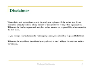 ©OraInternals Riyaj Shamsudeen 3 
Disclaimer 
These slides and materials represent the work and opinions of the author and do not 
constitute official positions of my current or past employer or any other organization. 
This material has been peer reviewed, but author assume no responsibility whatsoever for 
the test cases. 
If you corrupt your databases by running my scripts, you are solely responsible for that. 
This material should not should not be reproduced or used without the authors' written 
permission. 
 