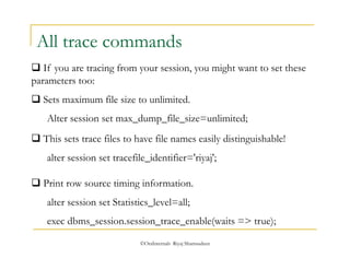 All trace commands 
 If you are tracing from your session, you might want to set these 
parameters too: 
 Sets maximum file size to unlimited. 
Alter session set max_dump_file_size=unlimited; 
 This sets trace files to have file names easily distinguishable! 
alter session set tracefile_identifier='riyaj'; 
 Print row source timing information. 
alter session set Statistics_level=all; 
exec dbms_session.session_trace_enable(waits => true); 
©OraInternals Riyaj Shamsudeen 
 